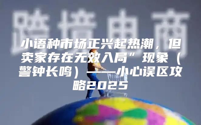 小语种市场正兴起热潮，但卖家存在无效入局”现象警钟长鸣——小心误区攻略2025