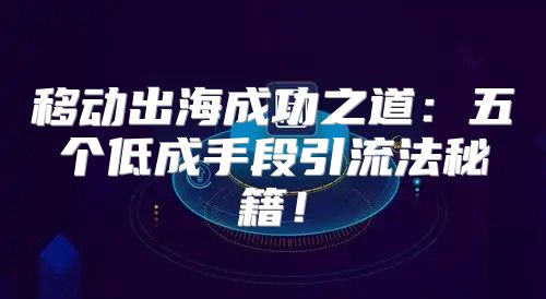 移动出海成功之道：五个低成手段引流法秘籍！