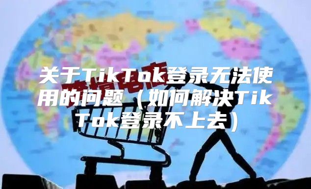 关于TikTok登录无法使用的问题如何解决TikTok登录不上去