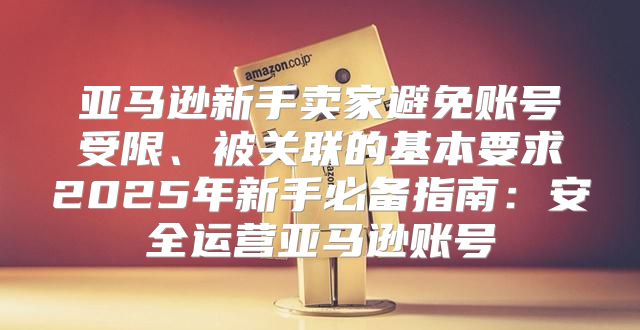 亚马逊新手卖家避免账号受限、被关联的基本要求2025年新手必备指南：安全运营亚马逊账号