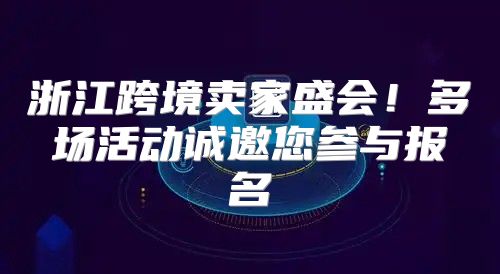 浙江跨境卖家盛会！多场活动诚邀您参与报名