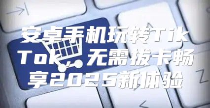 安卓手机玩转TikTok，无需拔卡畅享2025新体验