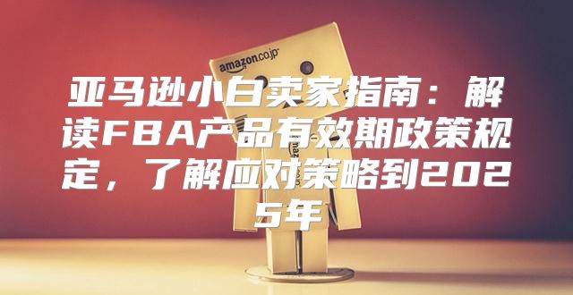 亚马逊小白卖家指南：解读FBA产品有效期政策规定，了解应对策略到2025年