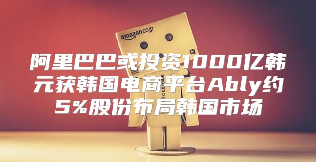 阿里巴巴或投资1000亿韩元获韩国电商平台Ably约5%股份布局韩国市场