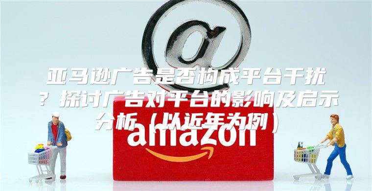 亚马逊广告是否构成平台干扰？探讨广告对平台的影响及启示分析以近年为例