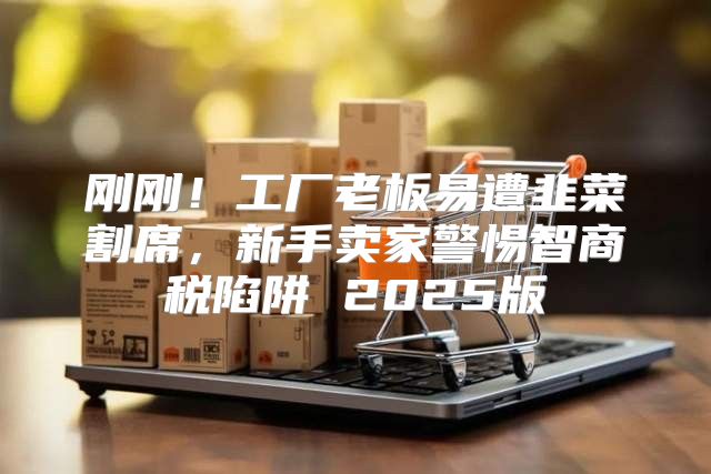 刚刚！工厂老板易遭韭菜割席，新手卖家警惕智商税陷阱 2025版