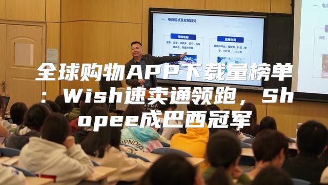 全球购物APP下载量榜单：Wish速卖通领跑，Shopee成巴西冠军
