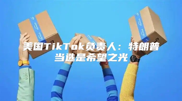 美国TikTok负责人：特朗普当选是希望之光