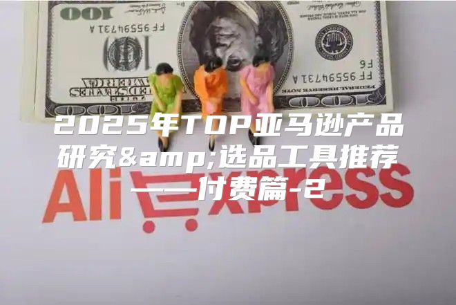 2025年TOP亚马逊产品研究&amp;选品工具推荐——付费篇-2