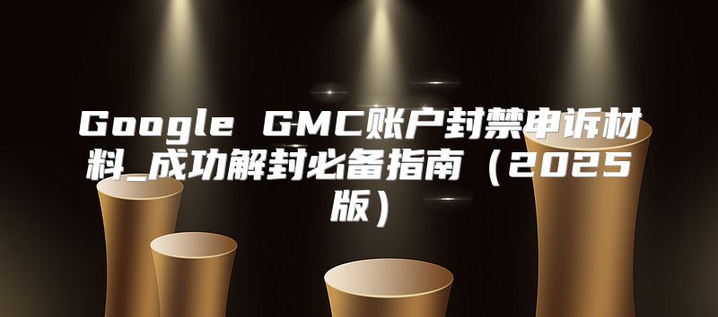 Google GMC账户封禁申诉材料_成功解封必备指南2025版