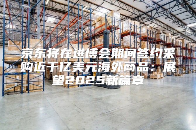 京东将在进博会期间签约采购近千亿美元海外商品：展望2025新篇章