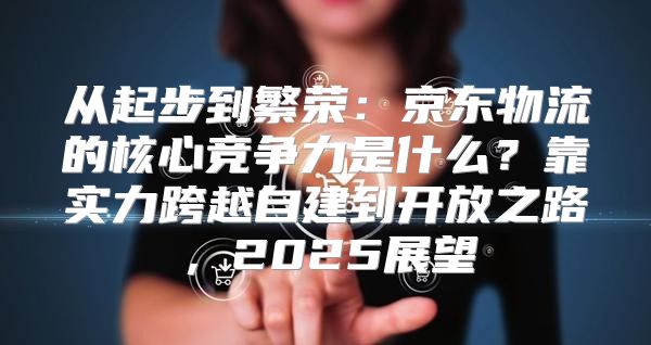 从起步到繁荣：京东物流的核心竞争力是什么？靠实力跨越自建到开放之路，2025展望