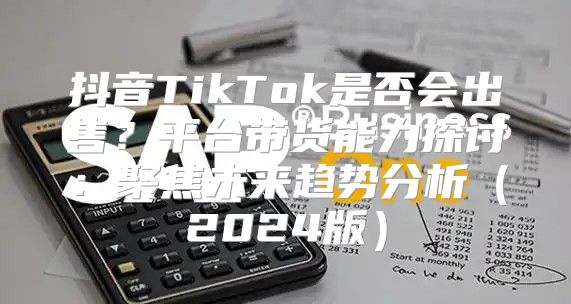 抖音TikTok是否会出售？平台带货能力探讨：聚焦未来趋势分析2025版