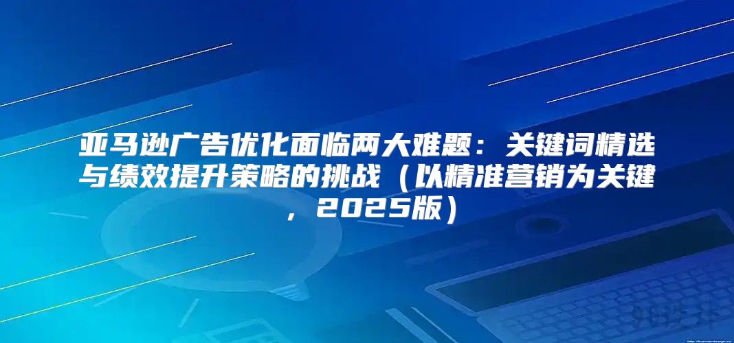 亚马逊广告优化面临两大难题：关键词精选与绩效提升策略的挑战以精准营销为关键，2025版