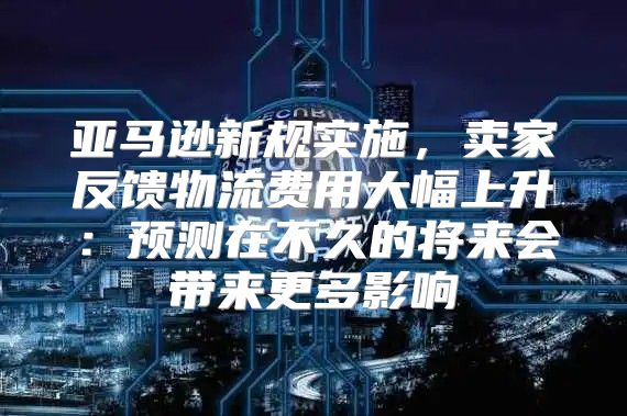 亚马逊新规实施，卖家反馈物流费用大幅上升：预测在不久的将来会带来更多影响