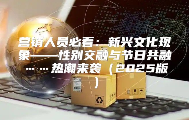 营销人员必看：新兴文化现象——性别交融与节日共融……热潮来袭2025版
