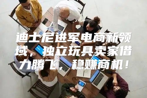 迪士尼进军电商新领域，独立玩具卖家借力腾飞，稳赚商机！