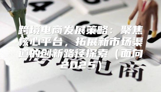 跨境电商发展策略：聚焦核心平台，拓展新市场渠道的创新路径探索面向2025