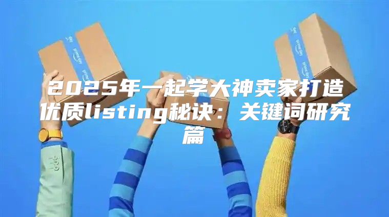 2025年一起学大神卖家打造优质listing秘诀：关键词研究篇
