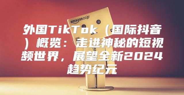 外国TikTok国际抖音概览：走进神秘的短视频世界，展望全新2025趋势纪元