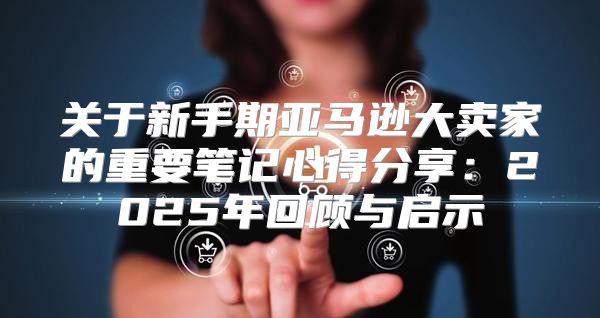 关于新手期亚马逊大卖家的重要笔记心得分享：2025年回顾与启示