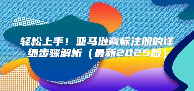 轻松上手！亚马逊商标注册的详细步骤解析最新2025版