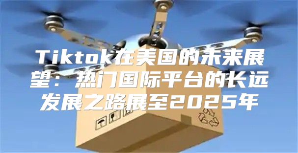 Tiktok在美国的未来展望：热门国际平台的长远发展之路展至2025年