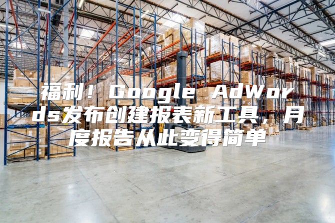福利！Google AdWords发布创建报表新工具，月度报告从此变得简单