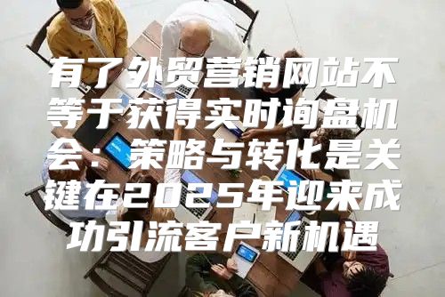 有了外贸营销网站不等于获得实时询盘机会：策略与转化是关键在2025年迎来成功引流客户新机遇