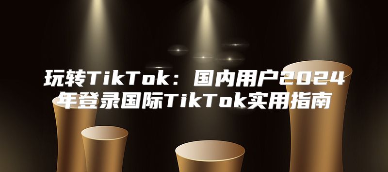 玩转TikTok：国内用户2025年登录国际TikTok实用指南