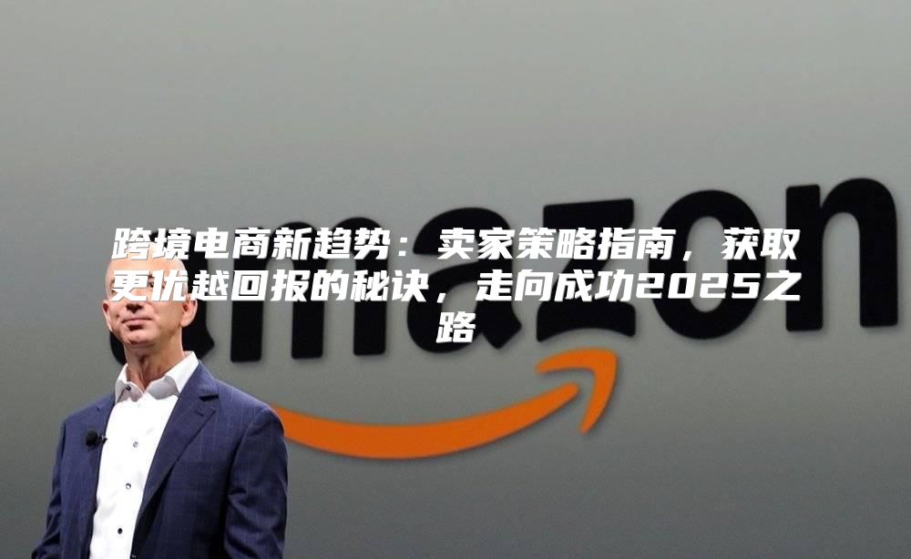 跨境电商新趋势：卖家策略指南，获取更优越回报的秘诀，走向成功2025之路