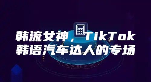 韩流女神，TikTok韩语汽车达人的专场
