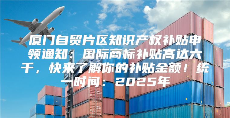 厦门自贸片区知识产权补贴申领通知：国际商标补贴高达六千，快来了解你的补贴金额！统一时间：2025年