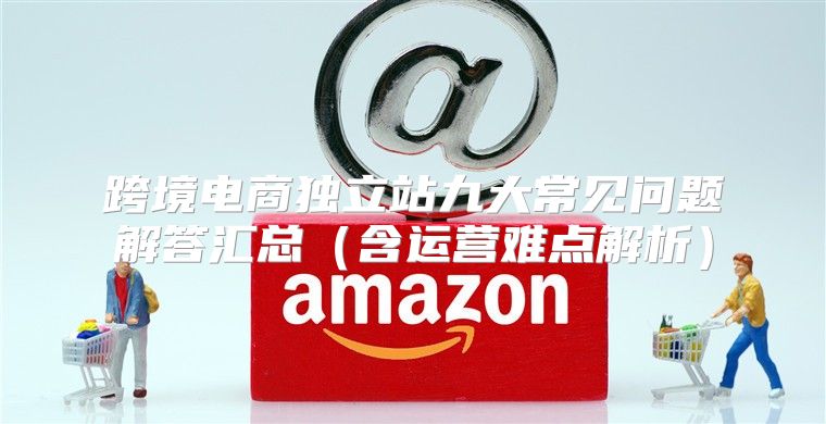 跨境电商独立站九大常见问题解答汇总含运营难点解析