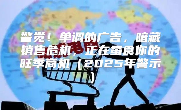 警觉！单调的广告，暗藏销售危机，正在蚕食你的旺季商机2025年警示