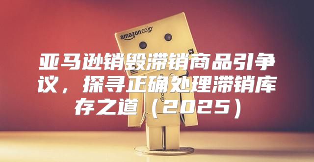 亚马逊销毁滞销商品引争议，探寻正确处理滞销库存之道2025