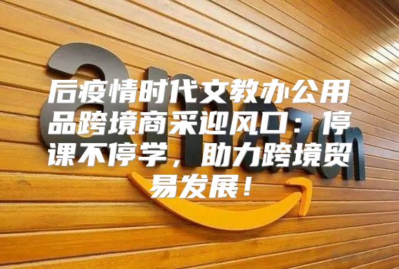 后疫情时代文教办公用品跨境商采迎风口：停课不停学，助力跨境贸易发展！