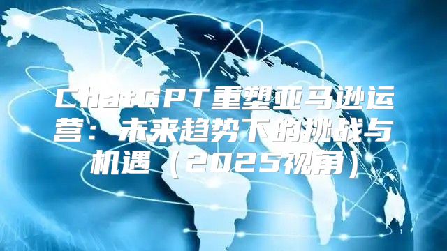 ChatGPT重塑亚马逊运营：未来趋势下的挑战与机遇2025视角