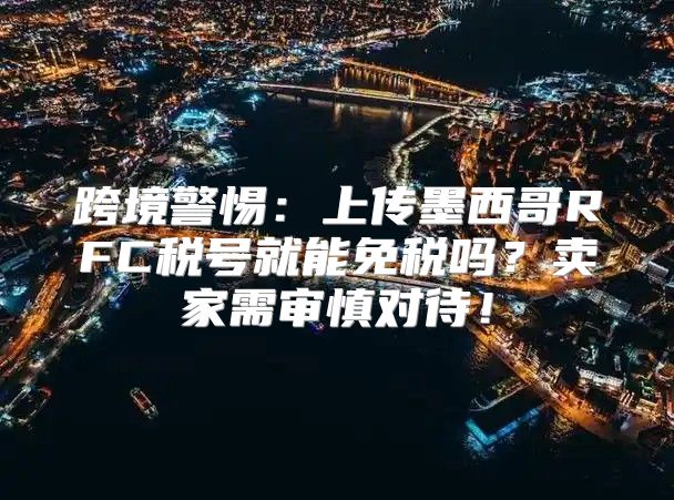 跨境警惕：上传墨西哥RFC税号就能免税吗？卖家需审慎对待！