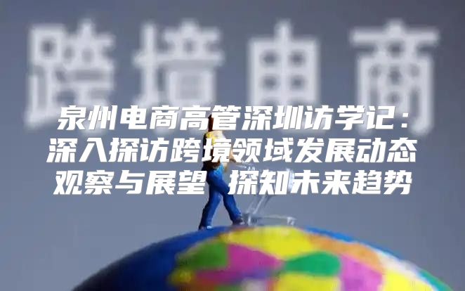 泉州电商高管深圳访学记：深入探访跨境领域发展动态观察与展望 探知未来趋势