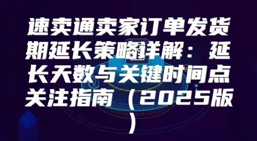 速卖通卖家订单发货期延长策略详解：延长天数与关键时间点关注指南2025版
