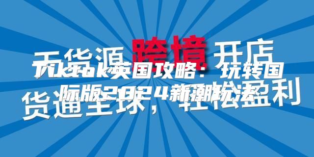 Tiktok英国攻略：玩转国际版2025新潮玩法