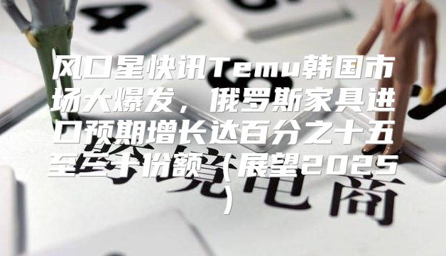 风口星快讯Temu韩国市场大爆发，俄罗斯家具进口预期增长达百分之十五至三十份额展望2025