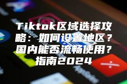 Tiktok区域选择攻略：如何设置地区？国内能否流畅使用？指南2025