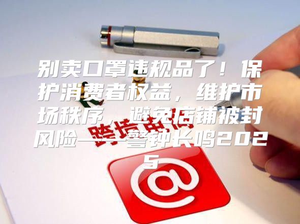 别卖口罩违规品了！保护消费者权益，维护市场秩序，避免店铺被封风险——警钟长鸣2025