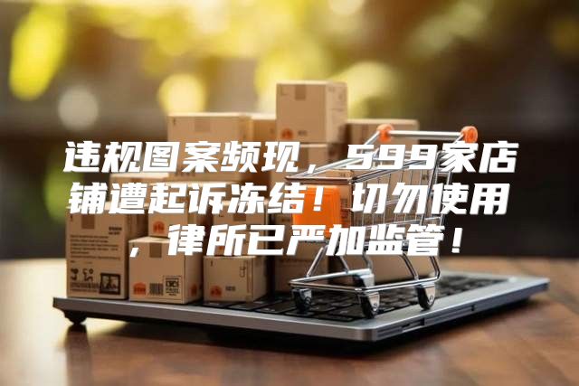 违规图案频现，599家店铺遭起诉冻结！切勿使用，律所已严加监管！