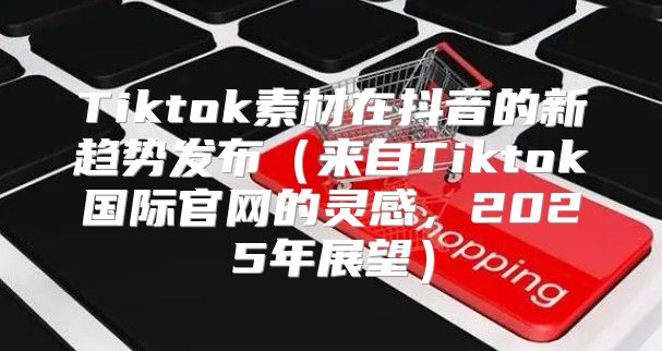 Tiktok素材在抖音的新趋势发布来自Tiktok国际官网的灵感，2025年展望