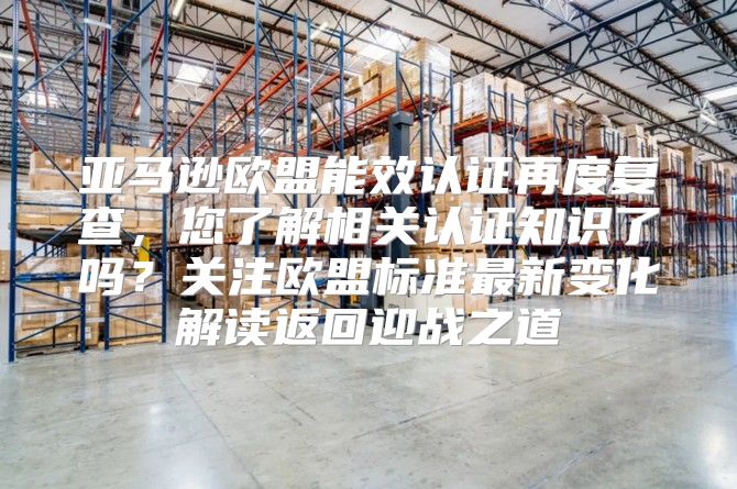 亚马逊欧盟能效认证再度复查，您了解相关认证知识了吗？关注欧盟标准最新变化解读返回迎战之道