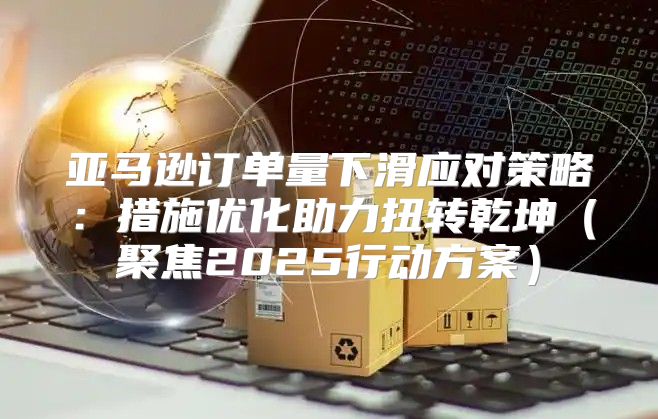 亚马逊订单量下滑应对策略：措施优化助力扭转乾坤聚焦2025行动方案