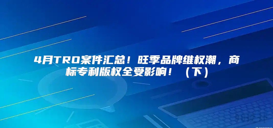 4月TRO案件汇总！旺季品牌维权潮，商标专利版权全受影响！下